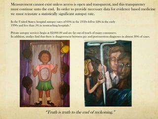 Measurement cannot exist unless access is open and transparent, and this transparency
must continue unto the end. In order to provide necessary data for evidence based medicine
we must reinstate a statistically significant autopsy rate.
In the United States; hospital autopsy rates of 60% in the 1950s fell to 12% in the early
1990s and less than 5% in nonteaching hospitals.*

Private autopsy services begin at $2,000.00 and are far out of reach of many consumers.
In addition, studies find that there is disagreement between pre and post-mortem diagnoses in almost 30% of cases.




                             “Truth is truth to the end of reckoning.”
 
