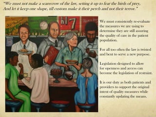 “We must not make a scarecrow of the law, setting it up to fear the birds of prey,
And let it keep one shape, till custom make it their perch and not their terror.”

                                                         We must consistently re-evaluate
                                                         the measures we are using to
                                                         determine they are still assuring
                                                         the quality of care in the patient
                                                         population.

                                                         For all too often the law is twisted
                                                         and bent to serve a new purpose.

                                                         Legislation designed to allow
                                                         for openness and access can
                                                         become the legislation of restraint.

                                                         It is our duty as both patients and
                                                         providers to support the original
                                                         intent of quality measures while
                                                         constantly updating the means.
 