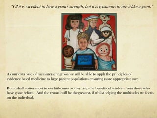 “O! it is excellent to have a giant's strength, but it is tyrannous to use it like a giant.”




As our data base of measurement grows we will be able to apply the principles of
evidence based medicine to large patient populations ensuring more appropriate care.

But it shall matter most to our little ones as they reap the benefits of wisdom from those who
have gone before. And the reward will be the greatest, if whilst helping the multitudes we focus
on the individual.
 