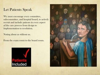 Let Patients Speak
We must encourage every committee,
sub-committee, and hospital board, to actively
recruit and include patients in every aspect
of the care process from design to
implementation to resolution.

Noting about us without us.

From the exam room to the board room.
 
