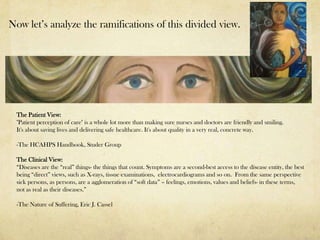 Now let’s analyze the ramifications of this divided view.




 The Patient View:
 "Patient perception of care" is a whole lot more than making sure nurses and doctors are friendly and smiling.
 It's about saving lives and delivering safe healthcare. It's about quality in a very real, concrete way.

 -The HCAHPS Handbook, Studer Group

 The Clinical View:
 “Diseases are the “real” things- the things that count. Symptoms are a second-best access to the disease entity, the best
 being “direct” views, such as X-rays, tissue examinations, electrocardiograms and so on. From the same perspective
 sick persons, as persons, are a agglomeration of “soft data” – feelings, emotions, values and beliefs- in these terms,
 not as real as their diseases.”

 -The Nature of Suffering, Eric J. Cassel
 