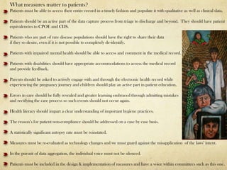 What measures matter to patients?
Patients must be able to access their entire record in a timely fashion and populate it with qualitative as well as clinical data.

Patients should be an active part of the data capture process from triage to discharge and beyond. They should have patient
equivalencies to CPOE and CDS.

Patients who are part of rare disease populations should have the right to share their data
if they so desire, even if it is not possible to completely de-identify.

Patients with impaired mental health should be able to access and comment in the medical record.

Patients with disabilities should have appropriate accommodations to access the medical record
and provide feedback.

Parents should be asked to actively engage with and through the electronic health record while
experiencing the pregnancy journey and children should play an active part in patient education.

Errors in care should be fully revealed and greater learning embraced through admitting mistakes
and rectifying the care process so such events should not occur again.

Health literacy should impart a clear understanding of important hygiene practices.

The reason’s for patient non-compliance should be addressed on a case by case basis.

A statistically significant autopsy rate must be reinstated.

Measures must be re-evaluated as technology changes and we must guard against the misapplication of the laws’ intent.

In the pursuit of data aggregation, the individual voice must not be silenced.

Patients must be included in the design & implementation of measures and have a voice within committees such as this one.
 