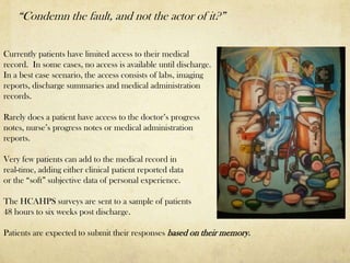“Condemn the fault, and not the actor of it?”


Currently patients have limited access to their medical
record. In some cases, no access is available until discharge.
In a best case scenario, the access consists of labs, imaging
reports, discharge summaries and medical administration
records.

Rarely does a patient have access to the doctor’s progress
notes, nurse’s progress notes or medical administration
reports.

Very few patients can add to the medical record in
real-time, adding either clinical patient reported data
or the “soft” subjective data of personal experience.

The HCAHPS surveys are sent to a sample of patients
48 hours to six weeks post discharge.

Patients are expected to submit their responses based on their memory.
 