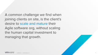 4
Conﬁdential │ ©2021 VMware, Inc.
A common challenge we ﬁnd when
joining clients on site, is the client’s
desire to scale and mature their
Agile software org, without scaling
the human capital investment to
managing that growth.
 