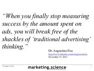 “When you finally stop measuring
success by the amount spent on
ads, you will break free of the
shackles of „traditional advertising‟
thinking.”
                    Dr. Augustine Fou
                    http://www.linkedin.com/in/augustinefou
                    November 15, 2012.


November 15, 2012                                             1
 