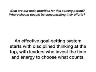 What are our main priorities for this coming period?
Where should people be concentrating their efforts?
An effective goal-setting system
starts with disciplined thinking at the
top, with leaders who invest the time
and energy to choose what counts.
 