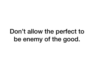 Don’t allow the perfect to
be enemy of the good.
 