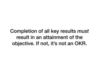 Completion of all key results must
result in an attainment of the
objective. If not, it’s not an OKR.
 