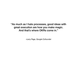 –Larry Page, Google Cofounder
“As much as I hate processes, good ideas with
great execution are how you make magic.
And that’s where OKRs come in.”
 