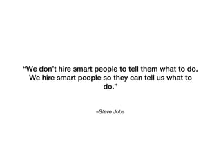 –Steve Jobs
“We don’t hire smart people to tell them what to do.
We hire smart people so they can tell us what to
do.”
 