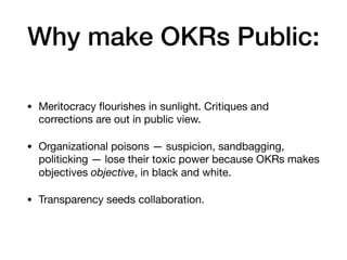 Why make OKRs Public:
• Meritocracy ﬂourishes in sunlight. Critiques and
corrections are out in public view.

• Organizational poisons — suspicion, sandbagging,
politicking — lose their toxic power because OKRs makes
objectives objective, in black and white.

• Transparency seeds collaboration.
 