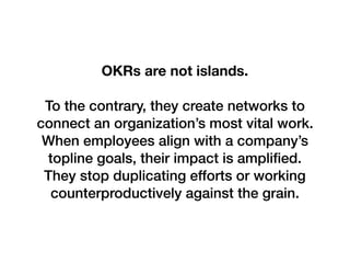 OKRs are not islands.
To the contrary, they create networks to
connect an organization’s most vital work.
When employees align with a company’s
topline goals, their impact is ampliﬁed.
They stop duplicating efforts or working
counterproductively against the grain.
 
