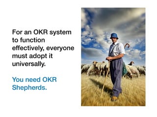For an OKR system
to function
effectively, everyone
must adopt it
universally.
You need OKR
Shepherds.
 