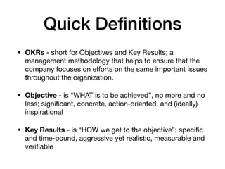 Quick Deﬁnitions
• OKRs - short for Objectives and Key Results; a
management methodology that helps to ensure that the
company focuses on eﬀorts on the same important issues
throughout the organization.

• Objective - is “WHAT is to be achieved”, no more and no
less; signiﬁcant, concrete, action-oriented, and (ideally)
inspirational

• Key Results - is “HOW we get to the objective”; speciﬁc
and time-bound, aggressive yet realistic, measurable and
veriﬁable
 