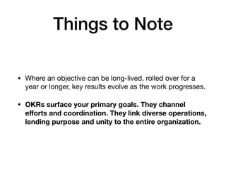 Things to Note
• Where an objective can be long-lived, rolled over for a
year or longer, key results evolve as the work progresses. 

• OKRs surface your primary goals. They channel
eﬀorts and coordination. They link diverse operations,
lending purpose and unity to the entire organization.
 