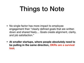 Things to Note
• No single factor has more impact to employee
engagement than “clearly deﬁned goals that are written
down and shared freely… Goals create alignment, clarity,
and job satisfaction.” 

• At smaller startups, where people absolutely need to
be pulling in the same direction, OKRs are a survival
tool.
 