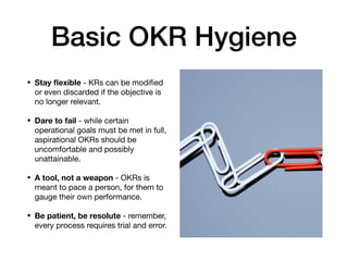 Basic OKR Hygiene
• Stay ﬂexible - KRs can be modiﬁed
or even discarded if the objective is
no longer relevant.

• Dare to fail - while certain
operational goals must be met in full,
aspirational OKRs should be
uncomfortable and possibly
unattainable.

• A tool, not a weapon - OKRs is
meant to pace a person, for them to
gauge their own performance.

• Be patient, be resolute - remember,
every process requires trial and error.
 