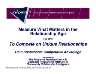 Measure What Matters in the
                     Relationship Age
                                                   Fall 2012

    To Compete on Unique Relationships
            Gain Sustainable Competitive Advantage
                                                  Informed by
                              The Religence Framework for CRI
                             Customer Relationship Intelligence
                            Community Relationship Intelligence
©2012 Religence®, Registered USPTO, Patent Number US 7,526,434
 