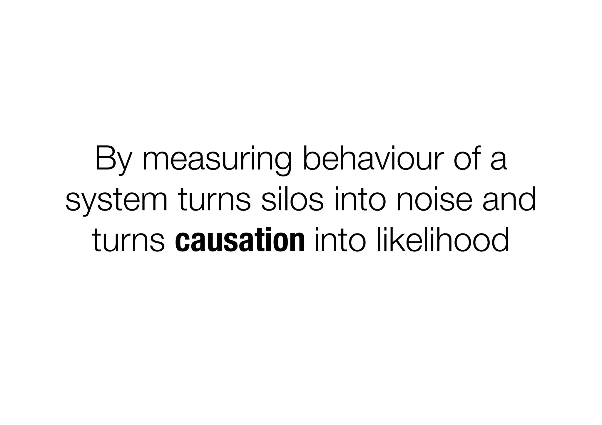 By measuring behaviour of a
system turns silos into noise and
turns causation into likelihood
 