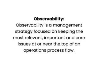 Observability:
Observability is a management
strategy focused on keeping the
most relevant, important and core
issues at or near the top of an
operations process flow.
 