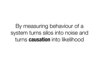 By measuring behaviour of a
system turns silos into noise and
turns causation into likelihood
 