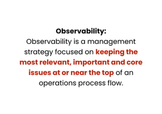 Observability:
Observability is a management
strategy focused on keeping the
most relevant, important and core
issues at or near the top of an
operations process flow.
 