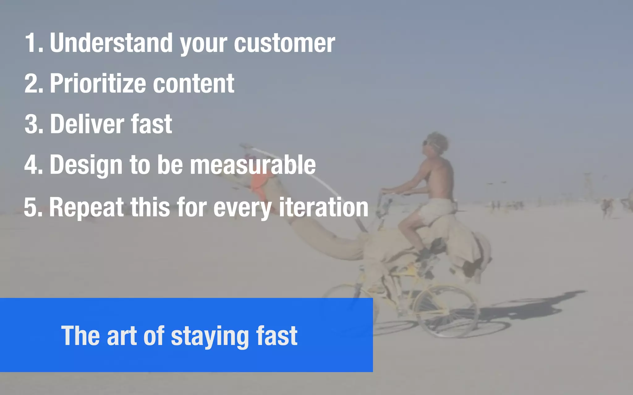 1. Understand your customer
2. Prioritize content
3. Deliver fast
4. Design to be measurable
5. Repeat this for every iteration
The art of staying fast
 