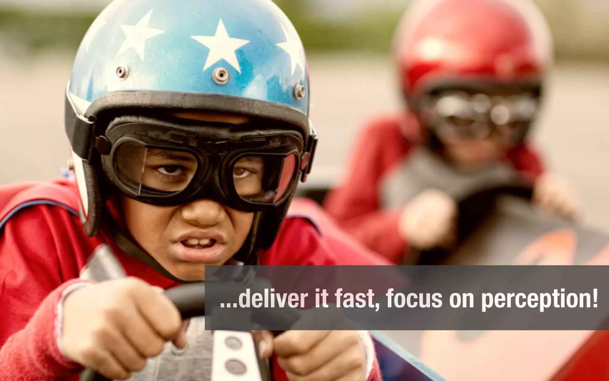 ...deliver it fast, focus on perception!
 