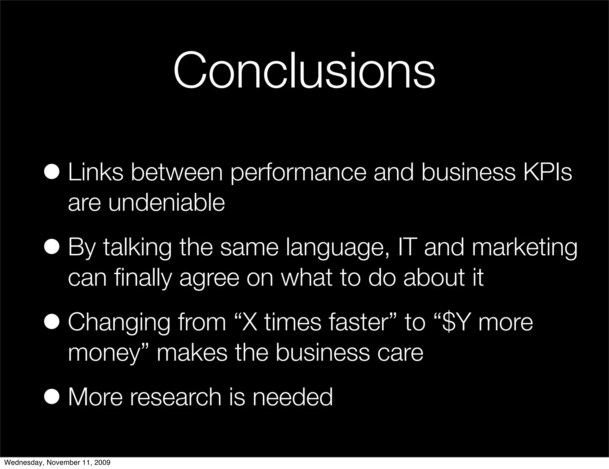 Conclusions
         • Links between performance and business KPIs
                are undeniable

         • By talking the same language, IT and marketing
                can ﬁnally agree on what to do about it

         • Changing from “X times faster” to “$Y more
                money” makes the business care

         • More research is needed
Wednesday, November 11, 2009
 