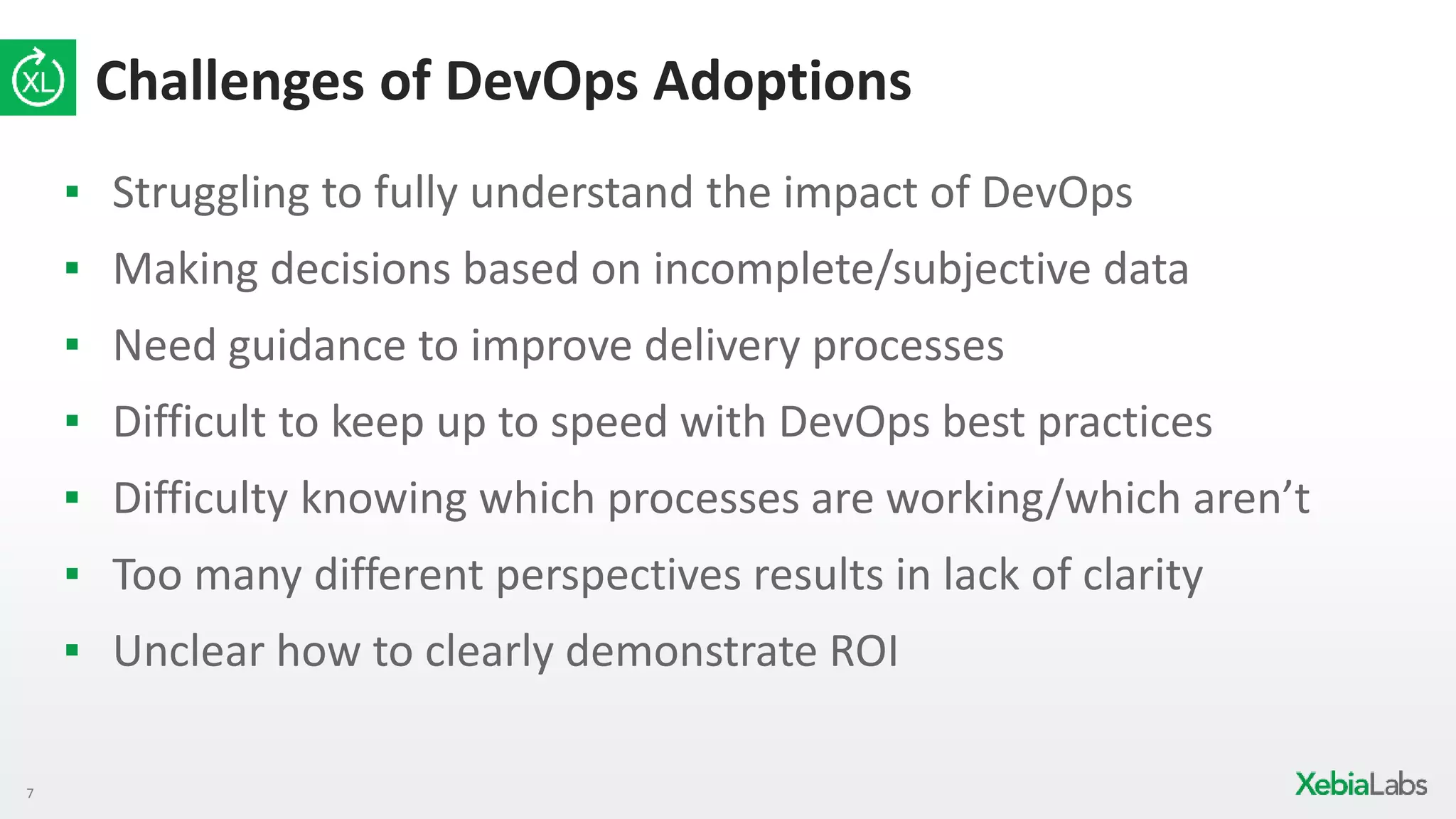 7
Challenges of DevOps Adoptions
▪ Struggling to fully understand the impact of DevOps
▪ Making decisions based on incomplete/subjective data
▪ Need guidance to improve delivery processes
▪ Difficult to keep up to speed with DevOps best practices
▪ Difficulty knowing which processes are working/which aren’t
▪ Too many different perspectives results in lack of clarity
▪ Unclear how to clearly demonstrate ROI
 