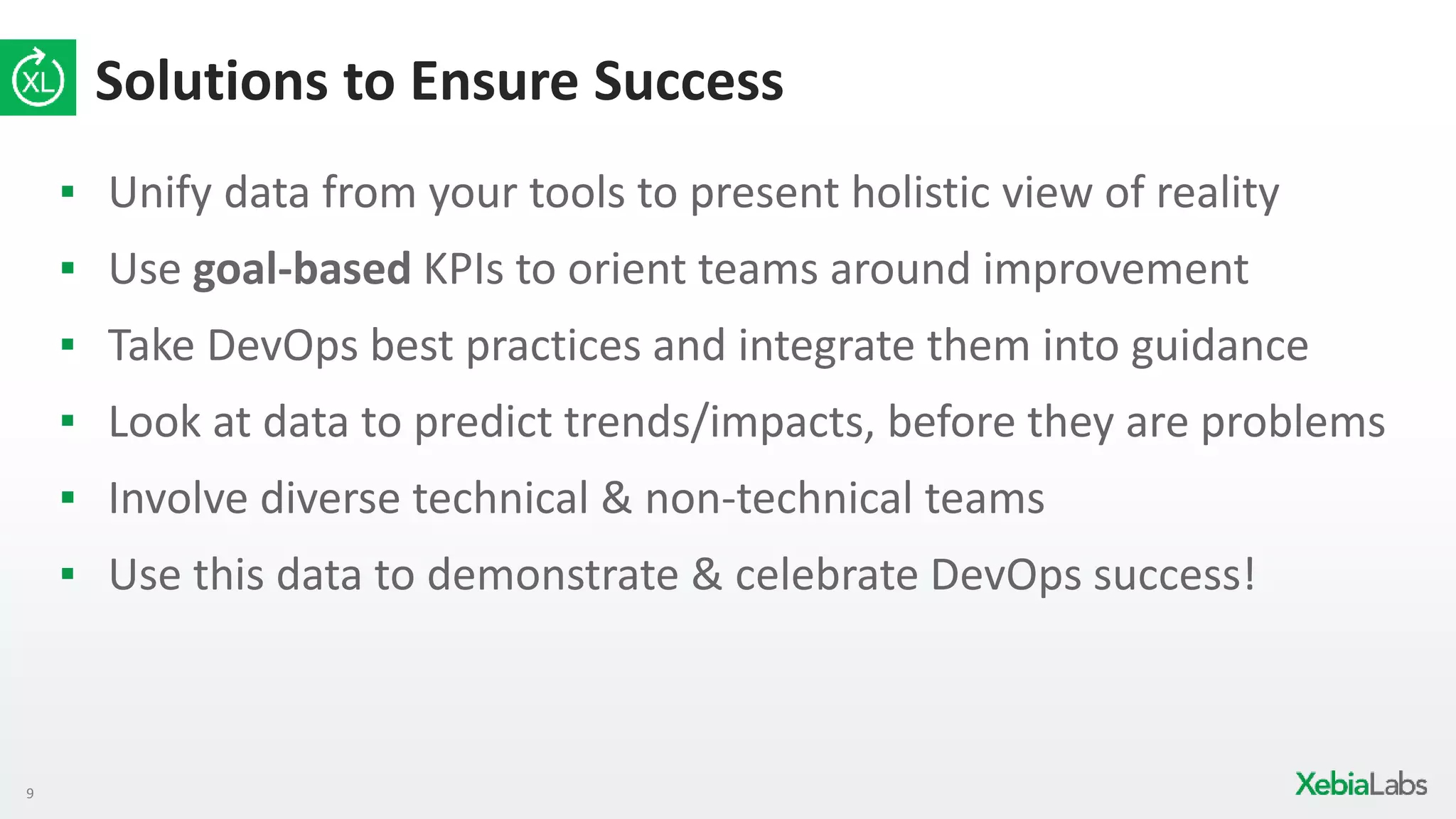 9
Solutions to Ensure Success
▪ Unify data from your tools to present holistic view of reality
▪ Use goal-based KPIs to orient teams around improvement
▪ Take DevOps best practices and integrate them into guidance
▪ Look at data to predict trends/impacts, before they are problems
▪ Involve diverse technical & non-technical teams
▪ Use this data to demonstrate & celebrate DevOps success!
 