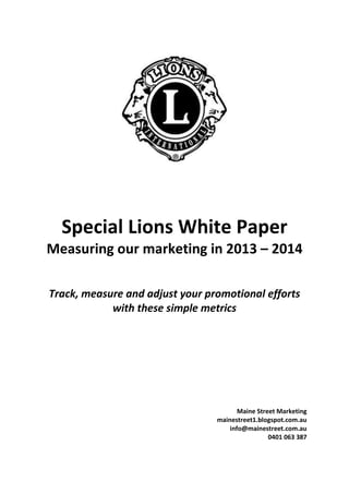 Special Lions White Paper
Measuring our marketing in 2013 – 2014

Track, measure and adjust your promotional efforts
            with these simple metrics




                                        Maine Street Marketing
                                 mainestreet1.blogspot.com.au
                                     info@mainestreet.com.au
                                                  0401 063 387
 