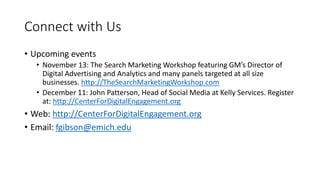 Connect with Us
• Upcoming events
• November 13: The Search Marketing Workshop featuring GM’s Director of
Digital Advertising and Analytics and many panels targeted at all size
businesses. http://TheSearchMarketingWorkshop.com
• December 11: John Patterson, Head of Social Media at Kelly Services. Register
at: http://CenterForDigitalEngagement.org
• Web: http://CenterForDigitalEngagement.org
• Email: fgibson@emich.edu