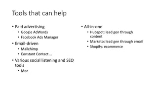 Tools that can help
• Paid advertising
• Google AdWords
• Facebook Ads Manager
• Email-driven
• Mailchimp
• Constant Contact …
• Various social listening and SEO
tools
• Moz
• All-in-one
• Hubspot: lead gen through
content
• Marketo: lead gen through email
• Shopify: ecommerce