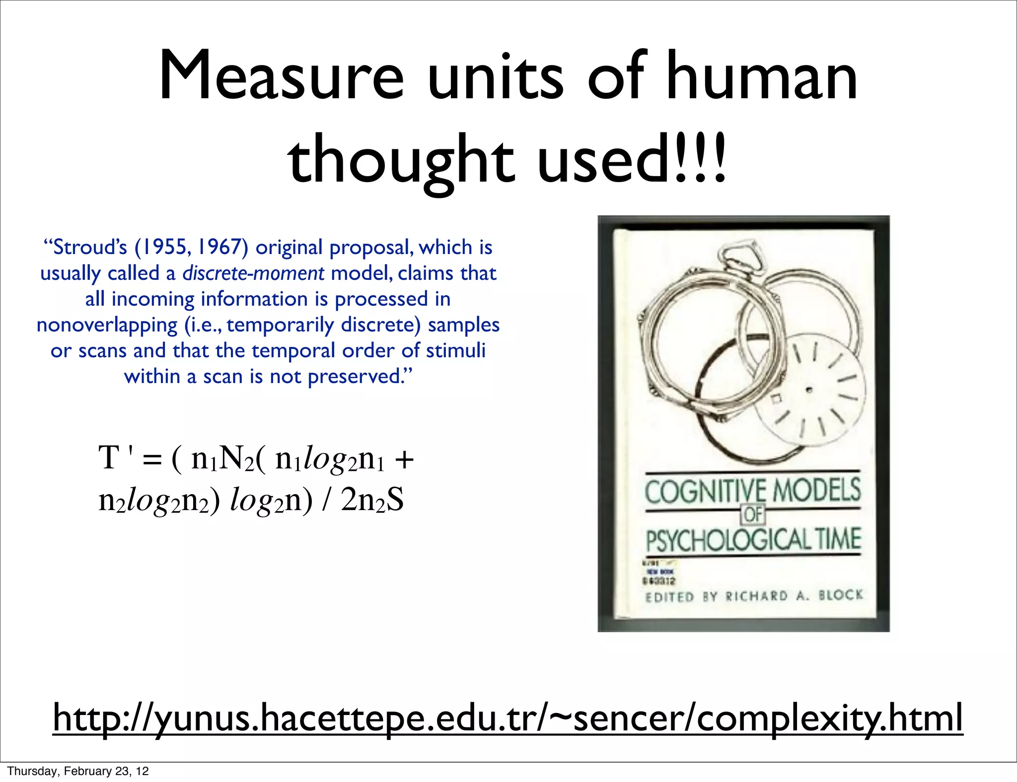 Measure units of human
                               thought used!!!
      “Stroud’s (1955, 1967) original proposal, which is
     usually called a discrete-moment model, claims that
           all incoming information is processed in
     nonoverlapping (i.e., temporarily discrete) samples
       or scans and that the temporal order of stimuli
                 within a scan is not preserved.”


                T ' = ( n1N2( n1log2n1 +
                n2log2n2) log2n) / 2n2S




       http://yunus.hacettepe.edu.tr/~sencer/complexity.html
Thursday, February 23, 12
 