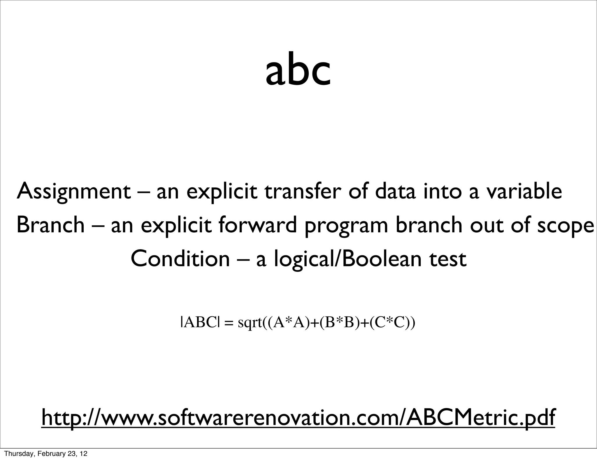 abc

   Assignment – an explicit transfer of data into a variable
   Branch – an explicit forward program branch out of scope
              Condition – a logical/Boolean test

                            |ABC| = sqrt((A*A)+(B*B)+(C*C))




           http://www.softwarerenovation.com/ABCMetric.pdf
Thursday, February 23, 12
 