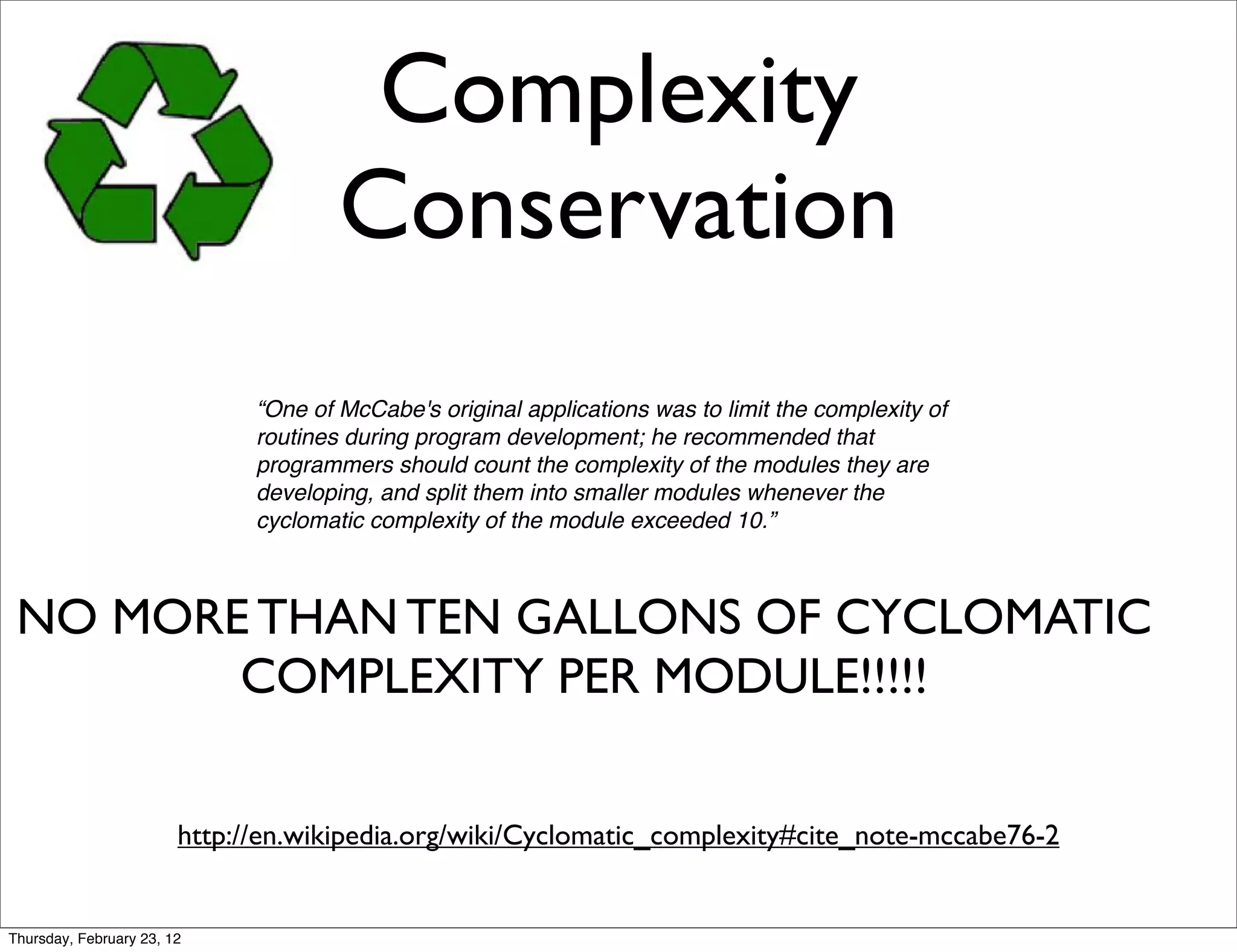 Complexity
                                      Conservation
                              “One of McCabe's original applications was to limit the complexity of
                              routines during program development; he recommended that
                              programmers should count the complexity of the modules they are
                              developing, and split them into smaller modules whenever the
                              cyclomatic complexity of the module exceeded 10.”



 NO MORE THAN TEN GALLONS OF CYCLOMATIC
        COMPLEXITY PER MODULE!!!!!

                        http://en.wikipedia.org/wiki/Cyclomatic_complexity#cite_note-mccabe76-2


Thursday, February 23, 12
 