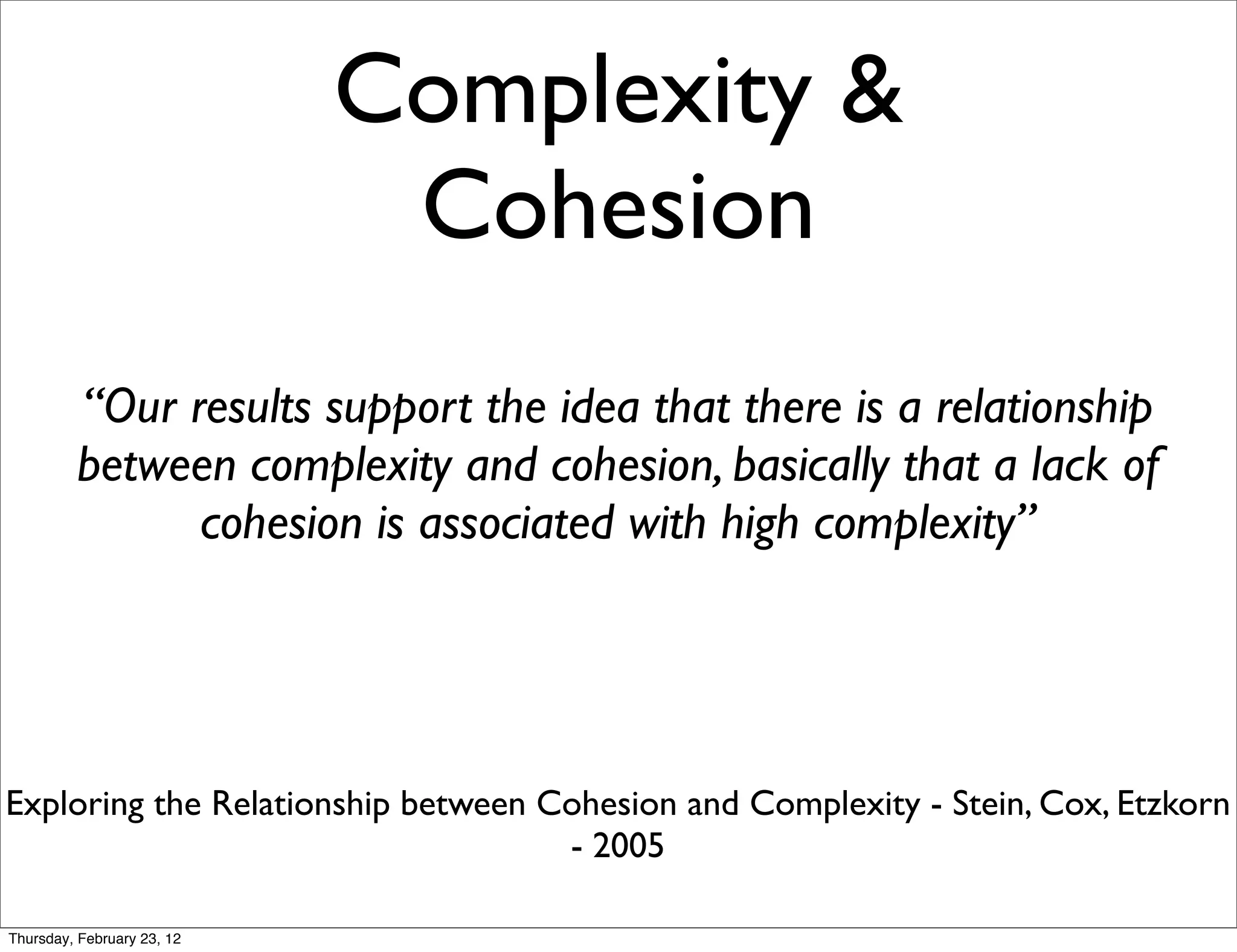 Complexity &
                             Cohesion
         “Our results support the idea that there is a relationship
         between complexity and cohesion, basically that a lack of
               cohesion is associated with high complexity”




Exploring the Relationship between Cohesion and Complexity - Stein, Cox, Etzkorn
                                    - 2005

Thursday, February 23, 12
 
