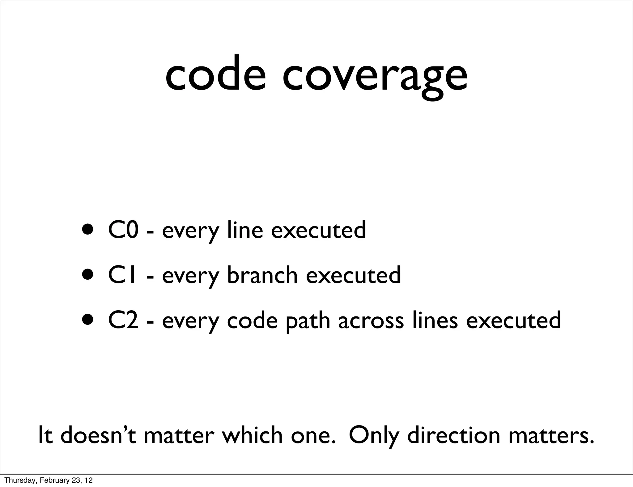code coverage

                     • C0 - every line executed
                     • C1 - every branch executed
                     • C2 - every code path across lines executed

         It doesn’t matter which one. Only direction matters.
Thursday, February 23, 12
 