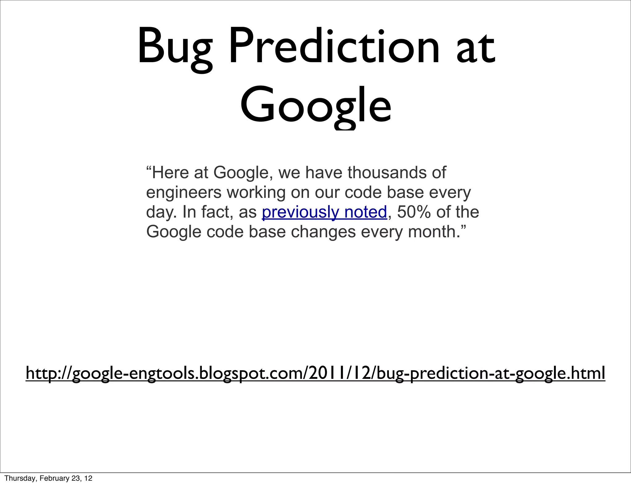 Bug Prediction at
                                Google
                            “Here at Google, we have thousands of
                            engineers working on our code base every
                            day. In fact, as previously noted, 50% of the
                            Google code base changes every month.”




      http://google-engtools.blogspot.com/2011/12/bug-prediction-at-google.html




Thursday, February 23, 12
 