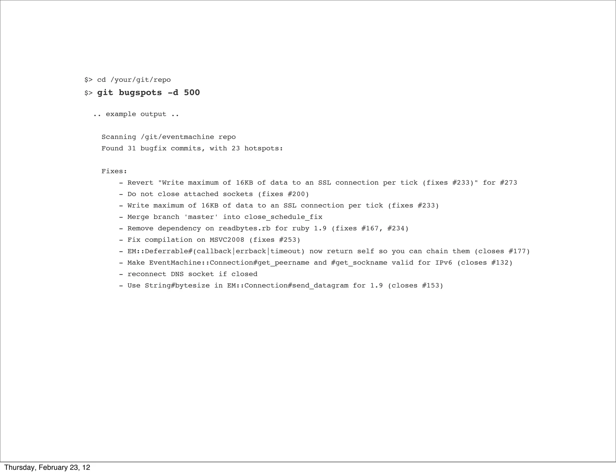 $> cd /your/git/repo
                       $>   git bugspots -d 500

                            .. example output ..


                              Scanning /git/eventmachine repo
                              Found 31 bugfix commits, with 23 hotspots:


                              Fixes:
                                  - Revert "Write maximum of 16KB of data to an SSL connection per tick (fixes #233)" for #273
                                  - Do not close attached sockets (fixes #200)
                                  - Write maximum of 16KB of data to an SSL connection per tick (fixes #233)
                                  - Merge branch 'master' into close_schedule_fix
                                  - Remove dependency on readbytes.rb for ruby 1.9 (fixes #167, #234)
                                  - Fix compilation on MSVC2008 (fixes #253)
                                  - EM::Deferrable#(callback|errback|timeout) now return self so you can chain them (closes #177)
                                  - Make EventMachine::Connection#get_peername and #get_sockname valid for IPv6 (closes #132)
                                  - reconnect DNS socket if closed
                                  - Use String#bytesize in EM::Connection#send_datagram for 1.9 (closes #153)




Thursday, February 23, 12
 