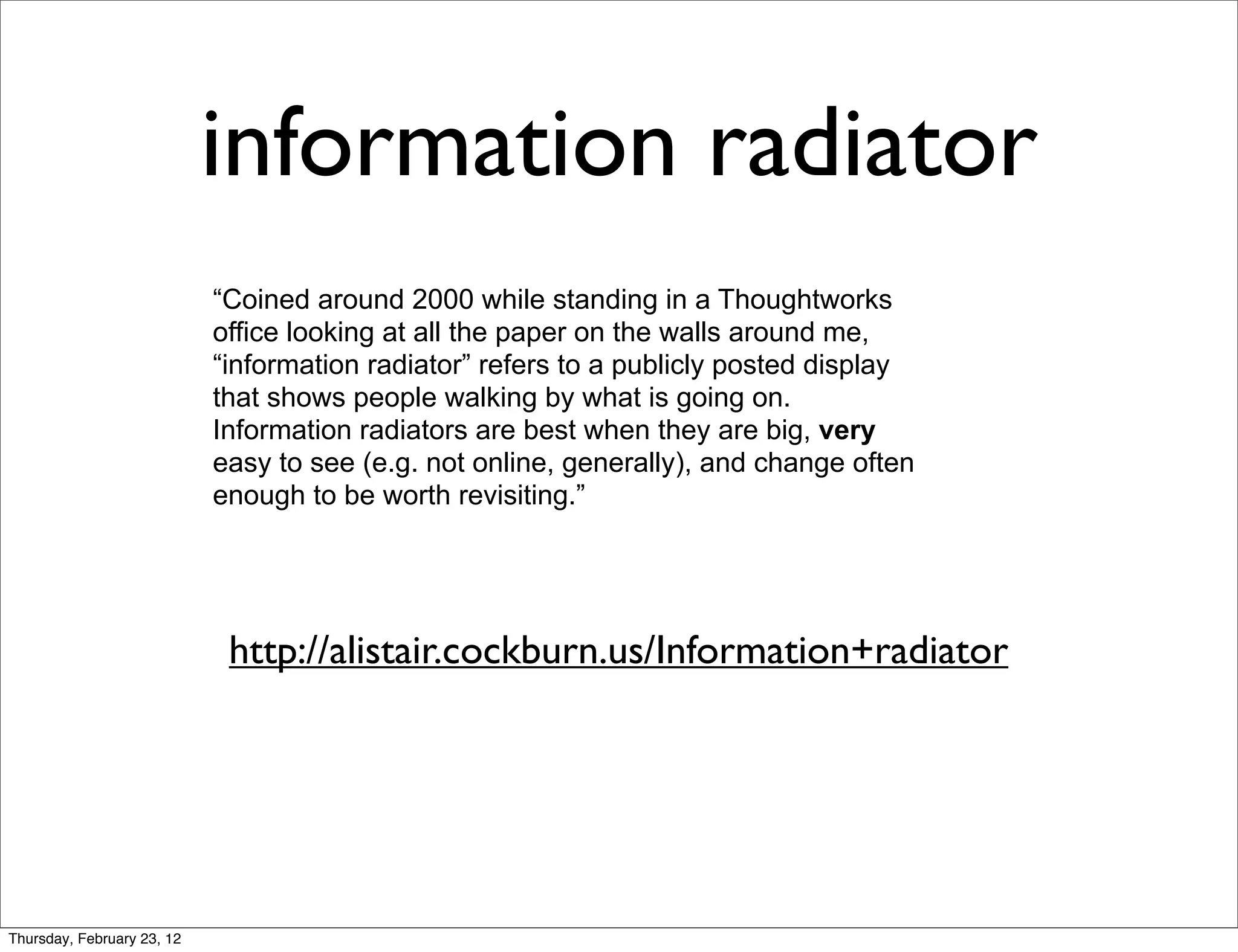 information radiator
                            “Coined around 2000 while standing in a Thoughtworks
                            office looking at all the paper on the walls around me,
                            “information radiator” refers to a publicly posted display
                            that shows people walking by what is going on.
                            Information radiators are best when they are big, very
                            easy to see (e.g. not online, generally), and change often
                            enough to be worth revisiting.”




                             http://alistair.cockburn.us/Information+radiator




Thursday, February 23, 12
 