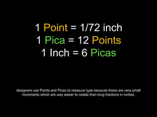 1 Point = 1/72 inch
1 Pica = 12 Points
1 Inch = 6 Picas
designers use Points and Picas to measure type because these are very small
increments which are way easier to notate than long fractions in inches.
 