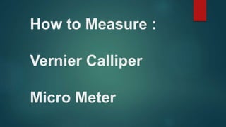 How to Measure :
Vernier Calliper
Micro Meter
 