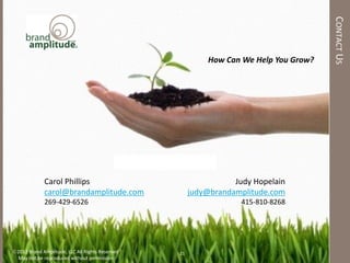 CONTACT US
                                                                       How Can We Help You Grow?




                                             To Learn More, Contact Us:

             Carol Phillips                                                  Judy Hopelain
             carol@brandamplitude.com                             judy@brandamplitude.com
             269-429-6526                                                      415-810-8268




2012 Brand Amplitude, LLC All Rights Reserved               21
 May not be reproduced without permission
 
