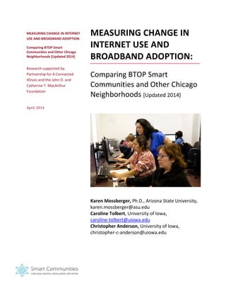 MEASURING CHANGE IN INTERNET USE AND BROADBAND ADOPTION: 
Comparing BTOP Smart Communities and Other Chicago Neighborhoods [Updated 2014] 
Research supported by Partnership for A Connected Illinois and the John D. and Catherine T. MacArthur Foundation 
April, 2014 
MEASURING CHANGE IN INTERNET USE AND BROADBAND ADOPTION: 
Comparing BTOP Smart Communities and Other Chicago Neighborhoods [Updated 2014] 
Karen Mossberger, Ph.D., Arizona State University, karen.mossberger@asu.edu 
Caroline Tolbert, University of Iowa, caroline-tolbert@uiowa.edu Christopher Anderson, University of Iowa, christopher-c-anderson@uiowa.edu 
 
