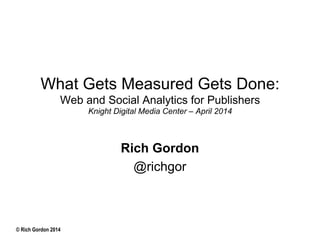 © Rich Gordon 2014
What Gets Measured Gets Done:
Web and Social Analytics for Publishers
Knight Digital Media Center – April 2014
Rich Gordon
@richgor
 