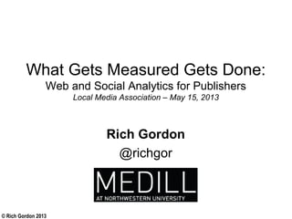 © Rich Gordon 2013
What Gets Measured Gets Done:
Web and Social Analytics for Publishers
Local Media Association – May 15, 2013
Rich Gordon
@richgor
 