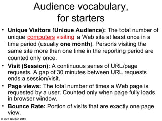 © Rich Gordon 2013
Audience vocabulary,
for starters
• Unique Visitors (Unique Audience): The total number of
unique persons visiting a Web site at least once in a
time period (usually one month). Persons visiting the
same site more than one time in the reporting period are
counted only once.
• Visit (Session): A continuous series of URL/page
requests. A gap of 30 minutes between URL requests
ends a session/visit.
• Page views: The total number of times a Web page is
requested by a user. Counted only when page fully loads
in browser window.
• Bounce Rate: Portion of visits that are exactly one page
view.
computers visiting
 