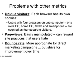 © Rich Gordon 2013
Problems with other metrics
• Unique visitors: Each browser has its own
cookies!
– Users with four browsers on one computer – or a
work PC, home PC, tablet and smartphone – are
counted as four separate visitors.
• Pageviews: Easily manipulated – can reward
site practices that users hate
• Bounce rate: More appropriate for direct
marketing campaigns ... but strive for
improvement over time
 